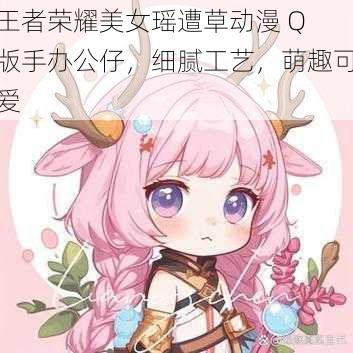 王者荣耀美女瑶遭草动漫 Q 版手办公仔,细腻工艺,萌趣可爱