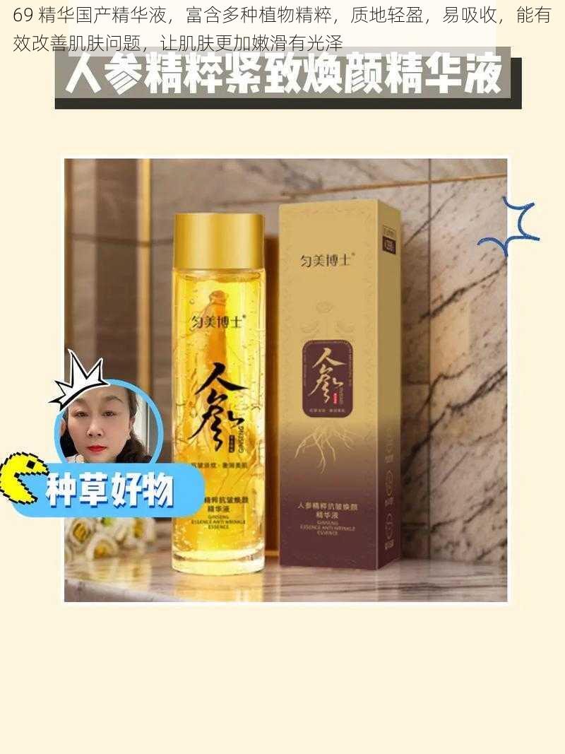 69 精华国产精华液,富含多种植物精粹,质地轻盈,易吸收,能有效改善肌肤问题,让肌肤更加嫩滑有光泽