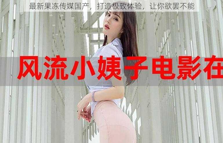 最新果冻传媒国产,打造极致体验,让你欲罢不能