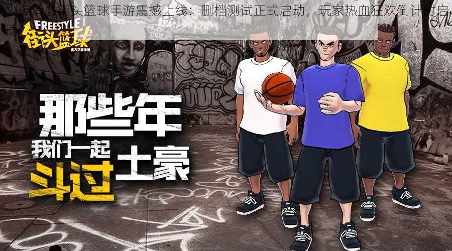 火爆消息街头篮球手游震撼上线：删档测试正式启动，玩家热血狂欢倒计时启动