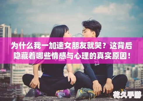 为什么我一加速女朋友就哭-这背后隐藏着哪些情感与心理的真实原因！
