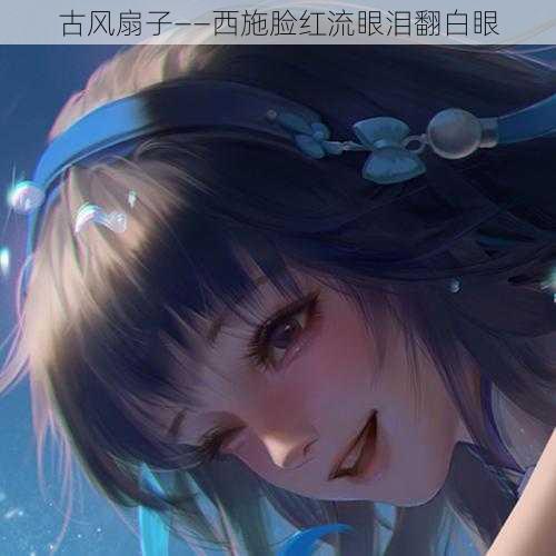 古风扇子——西施脸红流眼泪翻白眼
