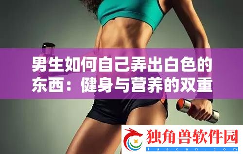 男生如何自己弄出白色的东西：健身与营养的双重攻略