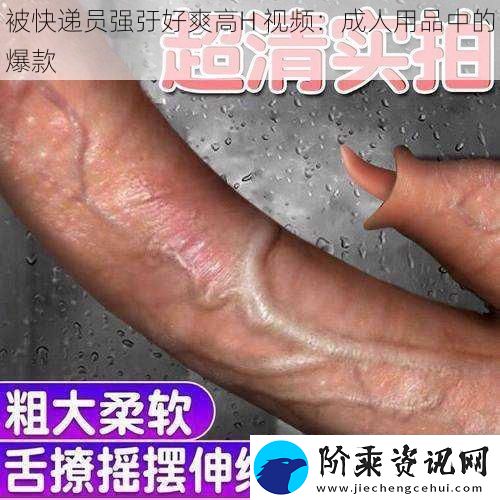 被快递员强弙好爽高H-视频：成人用品中的爆款