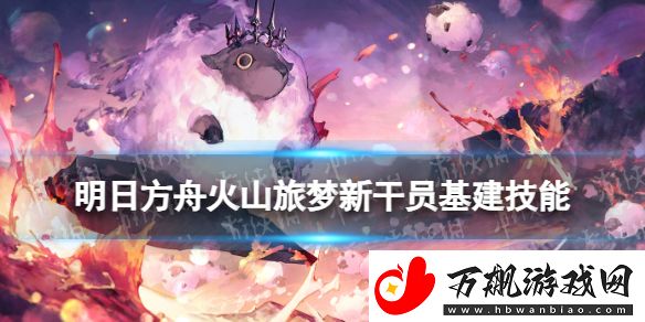 明日方舟火山旅梦新干员基建技能厉害吗：副本难度与应对策略