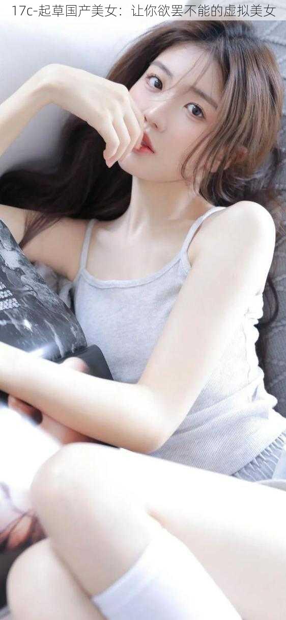 17c-起草国产美女：让你欲罢不能的虚拟美女