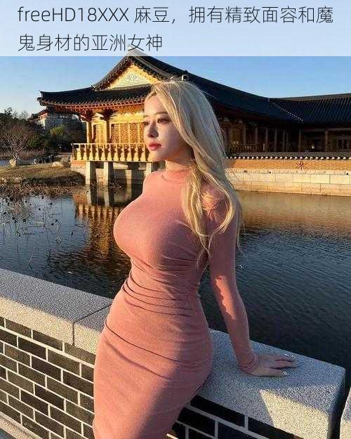 freeHD18XXX 麻豆,拥有精致面容和魔鬼身材的亚洲女神