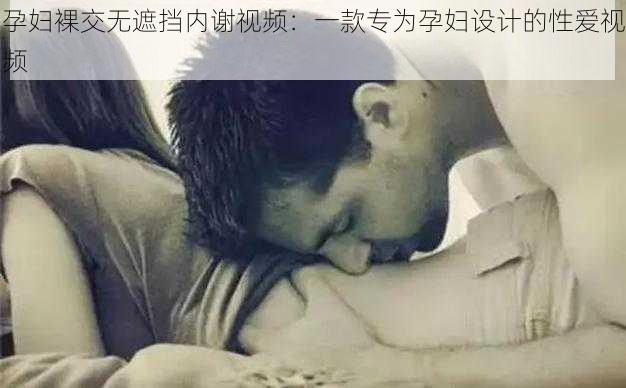 孕妇裸交无遮挡内谢视频:一款专为孕妇设计的**视频