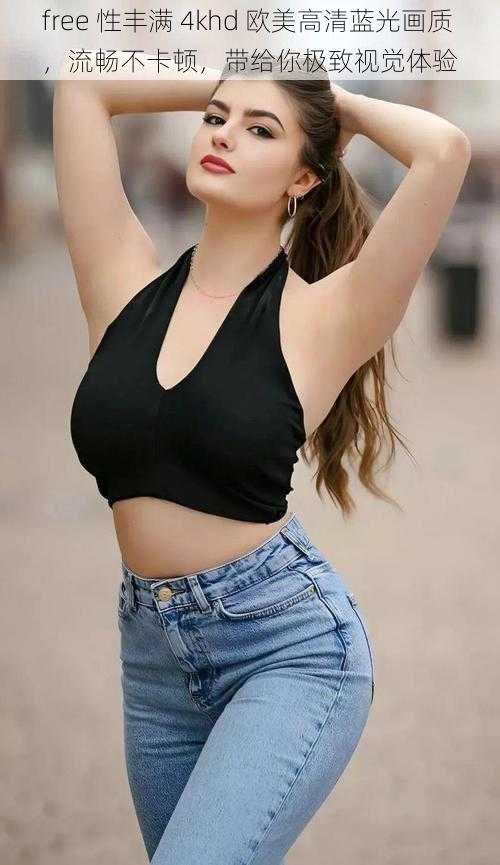 free 性丰满 4khd 欧美高清蓝光画质,流畅不卡顿,带给你极致视觉体验