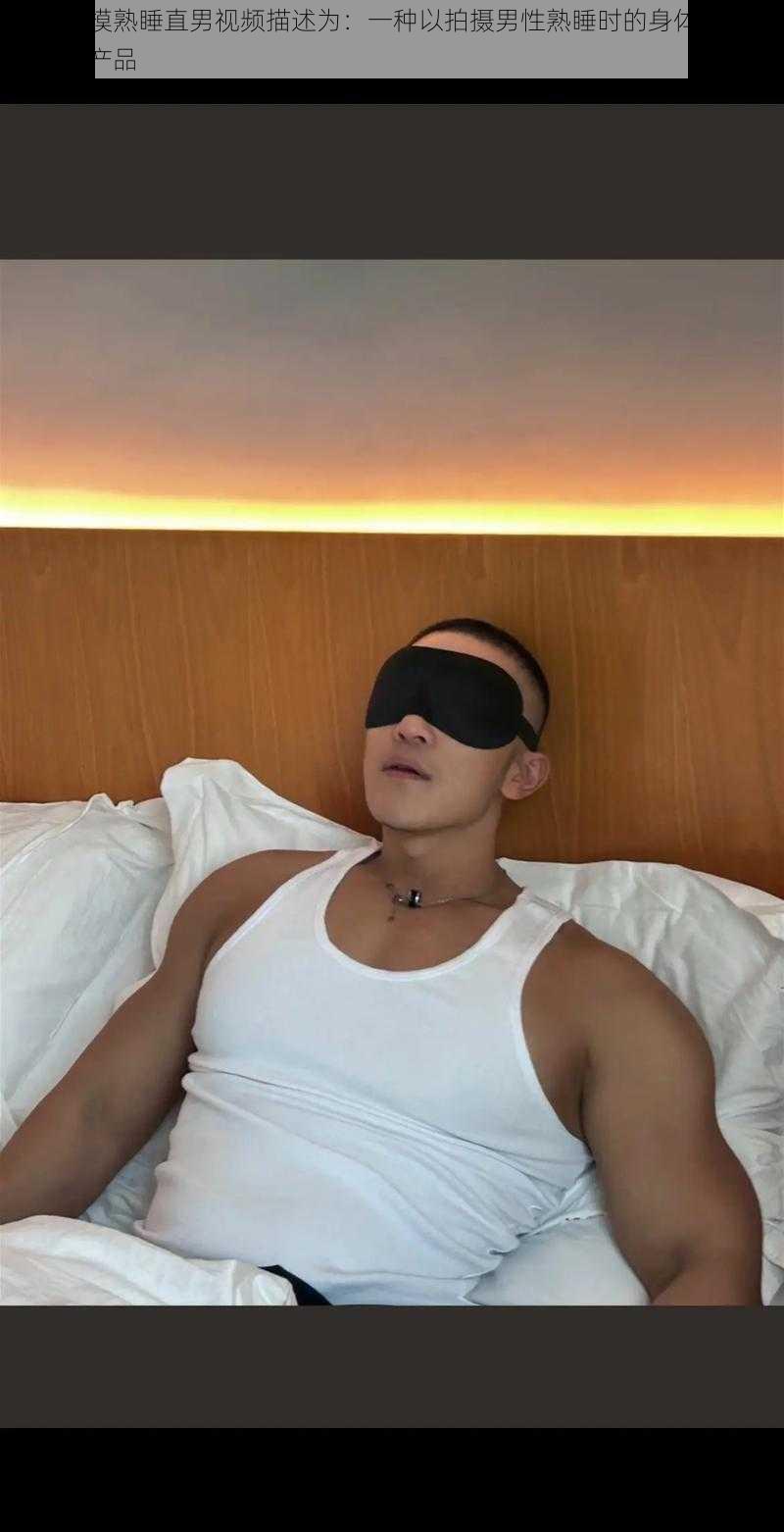 可以将摸熟睡直男视频描述为:一种以拍摄男性熟睡时的身体为主题的视频产品