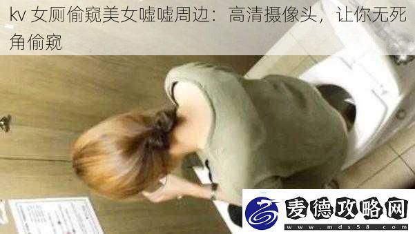 kv女厕偷窥美女嘘嘘周边：高清摄像头让你无死角偷窥