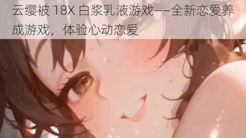 云缨被 18X 白浆乳液游戏——全新恋爱养成游戏,体验心动恋爱