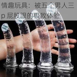 情趣玩具:被五个男人三 p 屁股眼的极致体验