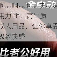 啊灬啊灬啊灬快灬深用力 rb，高品质成人用品，让你享受极致快感