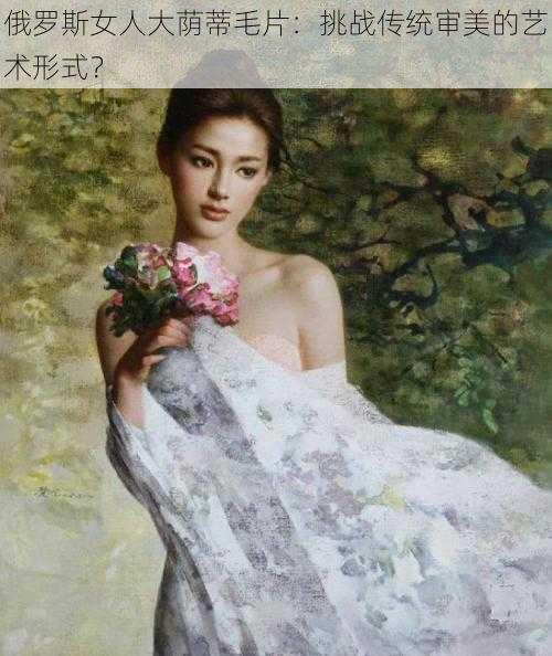 俄罗斯女人大荫蒂毛片:挑战传统审美的艺术形式?