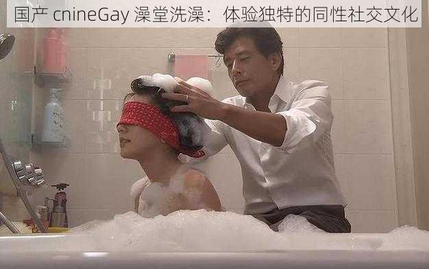 国产 cnineGay 澡堂洗澡：体验独特的同性社交文化