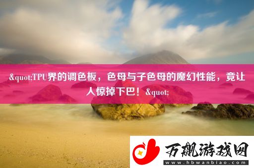 "TPU界的调色板-色母与子色母的魔幻性能-竟让人惊掉下巴！"