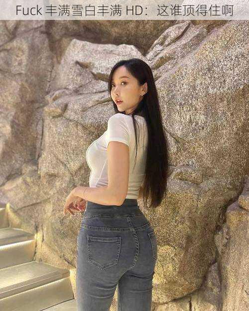 Fuck 丰满雪白丰满 HD：这谁顶得住啊