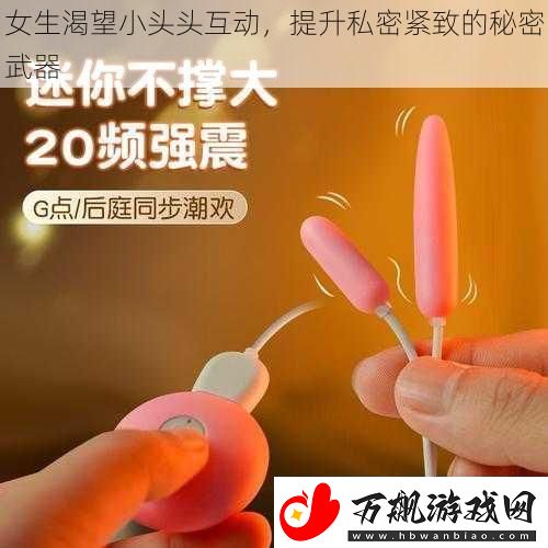 女生渴望小头头互动-提升私密紧致的秘密武器