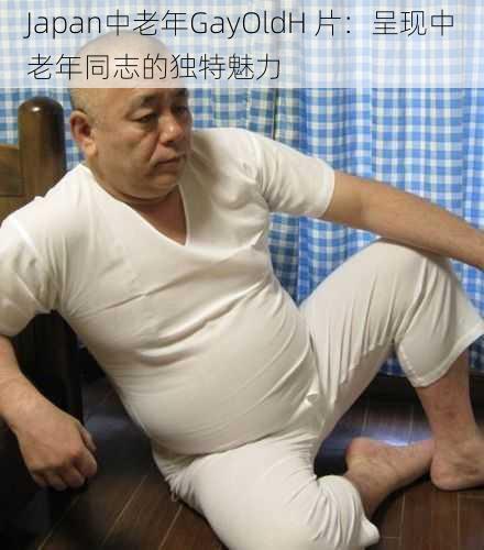 Japan中老年GayOldH 片:呈现中老年同志的独特魅力
