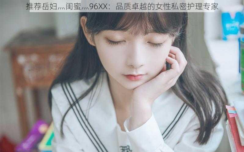 推荐岳妇灬闺蜜灬96XX:品质卓越的女性私密护理专家
