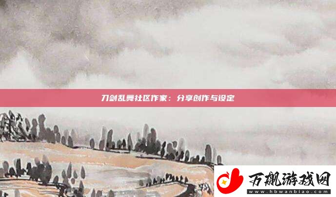 刀剑乱舞社区作家：分享创作与设定