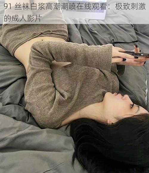 91 丝袜白浆高潮潮喷在线观看：极致刺激的成人影片