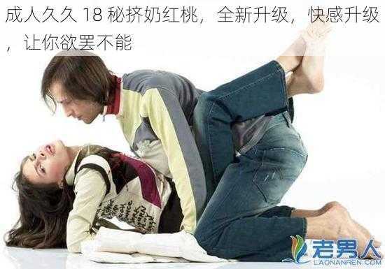 成人久久 18 秘挤奶红桃,全新升级,快感升级,让你欲罢不能