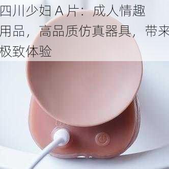 四川少妇 A 片:成人情趣用品,高品质仿真器具,带来极致体验