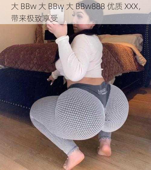 大 BBw 大 BBw 大 BBw888 优质 XXX，带来极致享受