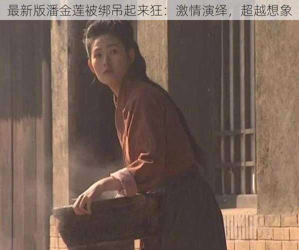 最新版潘金莲被绑吊起来狂：激情演绎，超越想象