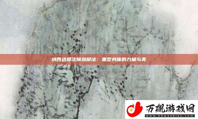 纳西达腿法娴熟脚法：重塑身体的力量与美