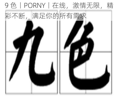 9 色丨PORNY丨在线，激情无限，精彩不断，满足你的所有需求