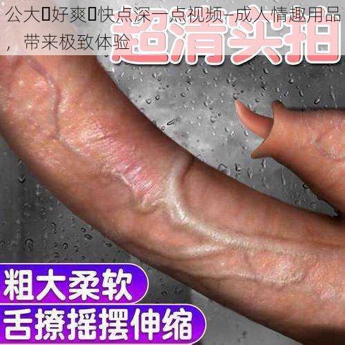 公大⋯好爽⋯快点深一点视频—成人情趣用品,带来极致体验