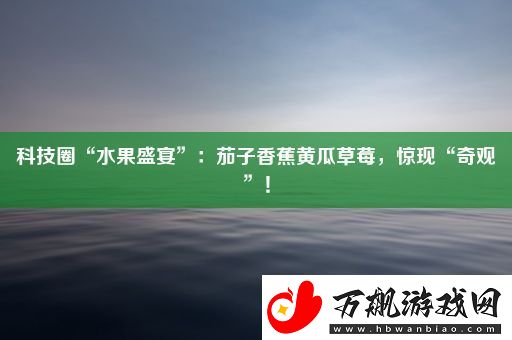 科技圈“水果盛宴”：茄子香蕉黄瓜草莓-惊现“奇观”！