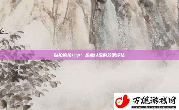 自拍偷拍12p：热点讨论的效果评估