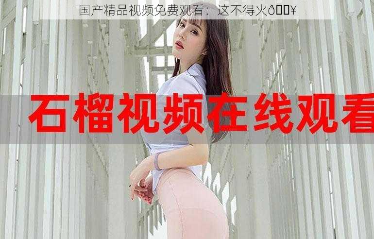 国产精品视频免费观看：这不得火
