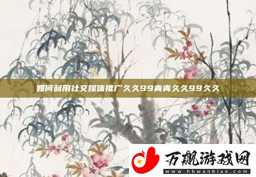 如何利用社交媒体推广久久99青青久久99久久