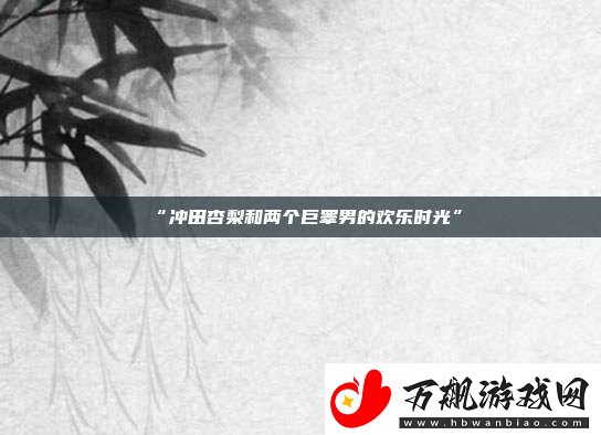 “冲田杏梨和两个巨睾男的欢乐时光”