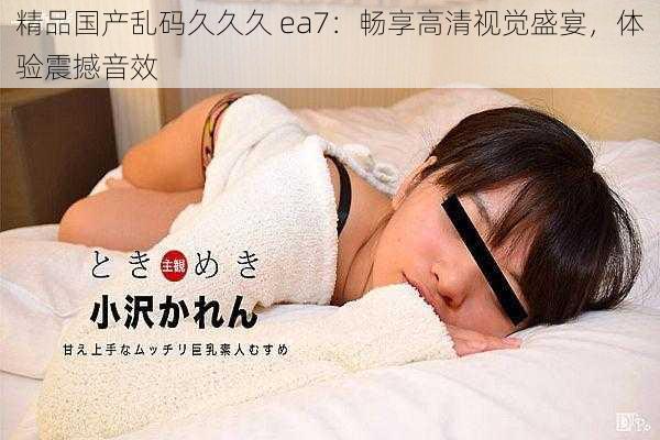 精品国产乱码久久久 ea7：畅享高清视觉盛宴，体验震撼音效