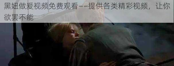 黑妞做爰视频免费观看——提供各类精彩视频，让你欲罢不能