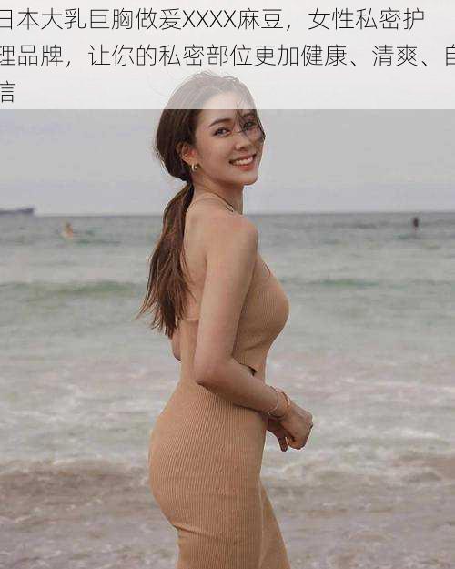 日本大乳巨胸做爰XXXX麻豆，女性私密护理品牌，让你的私密部位更加健康、清爽、自信