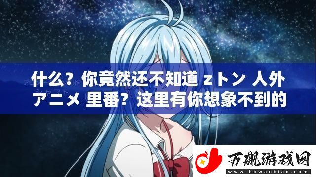 什么-你竟然还不知道-zトン-人外アニメ-里番-这里有你想象不到的精彩免费观看-不要错过